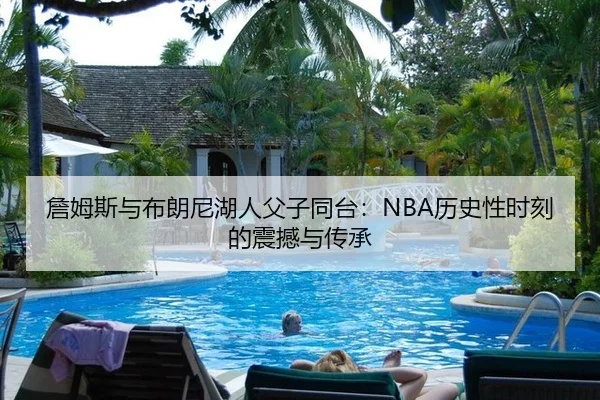 詹姆斯与布朗尼湖人父子同台：NBA历史性时刻的震撼与传承